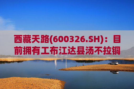 西藏天路(600326.SH)：目前拥有工布江达县汤不拉铜钼矿及那曲县旁嘎弄巴铅矿探矿权