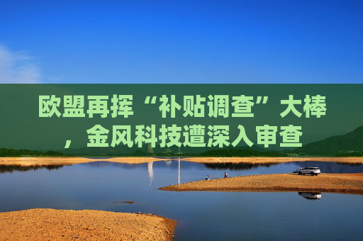 欧盟再挥“补贴调查”大棒，金风科技遭深入审查