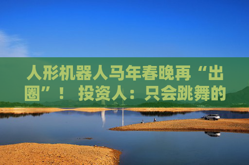 人形机器人马年春晚再“出圈”！ 投资人：只会跳舞的不投了 三条技术路线并行竞速，机器人要为场景落地