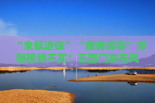 “全额退保”“债务清零”等短视频不实！五部门发布风险提示