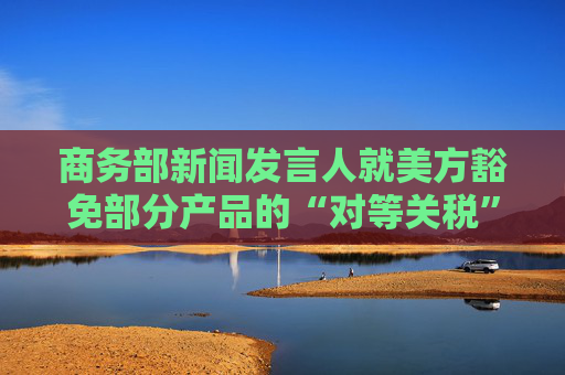 商务部新闻发言人就美方豁免部分产品的“对等关税”答记者问