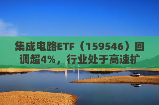 集成电路ETF（159546）回调超4%，行业处于高速扩容期，市场空间广阔，回调或可布局