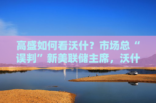 高盛如何看沃什？市场总“误判”新美联储主席，沃什“缩表”很难，而降息是获提名前提