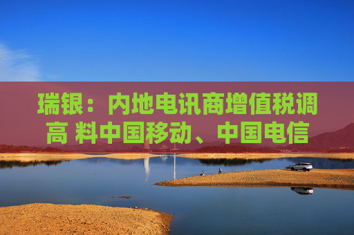 瑞银：内地电讯商增值税调高 料中国移动、中国电信及中国联通盈利受9%
