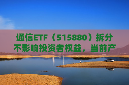 通信ETF（515880）拆分不影响投资者权益，当前产业呈“业绩隐忧已除后续催化良多”特征