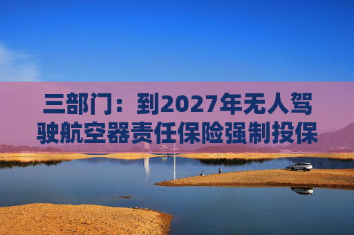 三部门：到2027年无人驾驶航空器责任保险强制投保制度初步建立 低空保险产品不断丰富