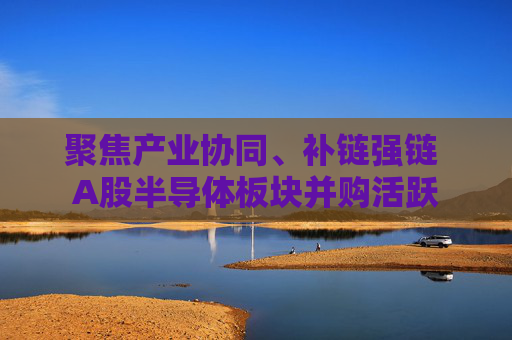 聚焦产业协同、补链强链 A股半导体板块并购活跃