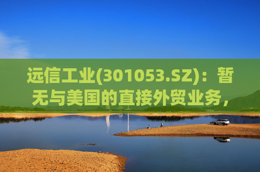 远信工业(301053.SZ)：暂无与美国的直接外贸业务，中美关税战对公司业务的影响有限