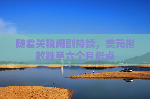 随着关税闹剧持续，美元指数跌至六个月低点