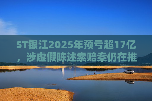 ST银江2025年预亏超17亿，涉虚假陈述索赔案仍在推进