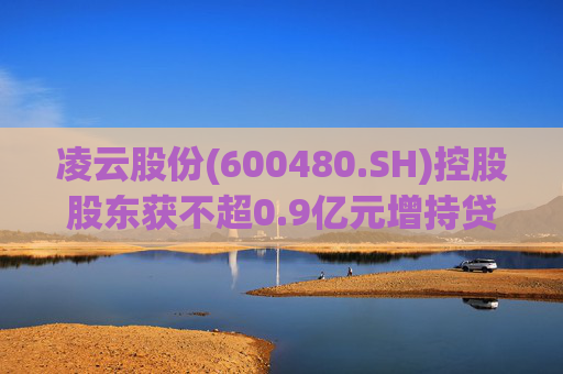 凌云股份(600480.SH)控股股东获不超0.9亿元增持贷款承诺函