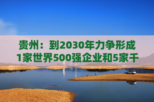 贵州：到2030年力争形成1家世界500强企业和5家千亿级、1家五百亿级、7家百亿级的省属骨干企业舰队