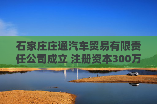 石家庄庄通汽车贸易有限责任公司成立 注册资本300万人民币
