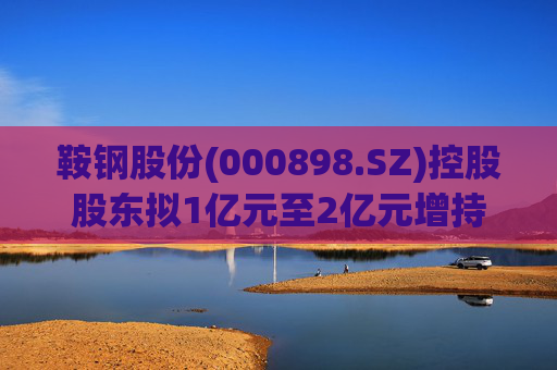 鞍钢股份(000898.SZ)控股股东拟1亿元至2亿元增持公司A股流通股份