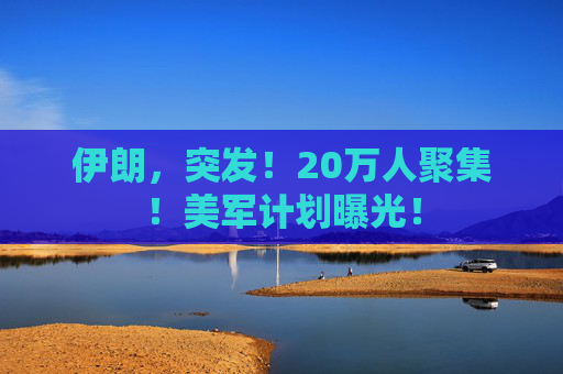伊朗，突发！20万人聚集！美军计划曝光！