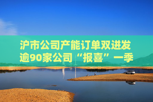 沪市公司产能订单双迸发 逾90家公司“报喜”一季度业绩
