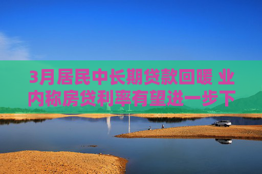 3月居民中长期贷款回暖 业内称房贷利率有望进一步下调