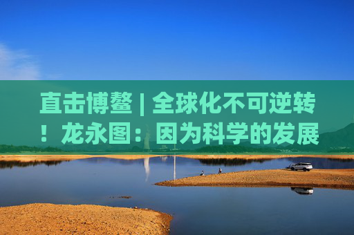 直击博鳌 | 全球化不可逆转！龙永图：因为科学的发展没有停止