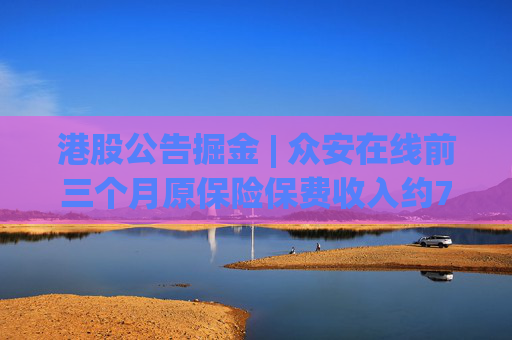 港股公告掘金 | 众安在线前三个月原保险保费收入约79.57亿元，同比增长12.29%