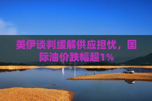 美伊谈判缓解供应担忧，国际油价跌幅超1%