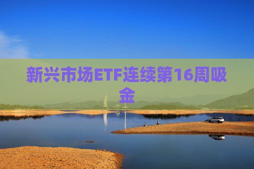 新兴市场ETF连续第16周吸金
