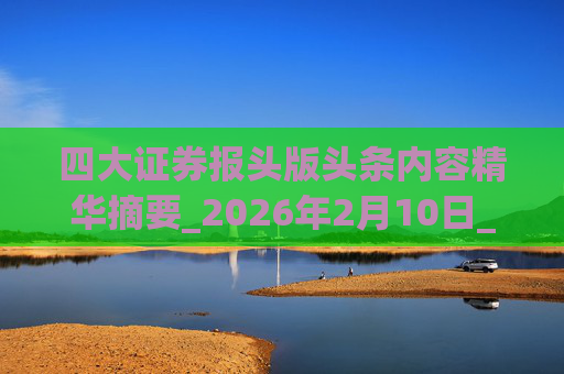 四大证券报头版头条内容精华摘要_2026年2月10日_财经新闻