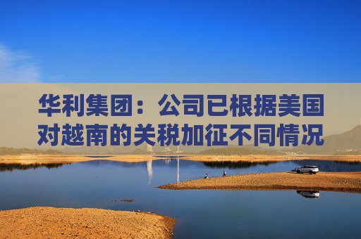 华利集团：公司已根据美国对越南的关税加征不同情况拟定了不同的应对方案  第1张