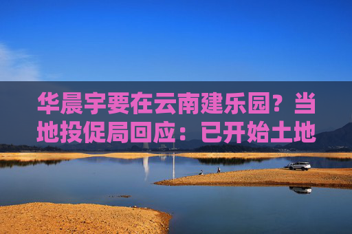 华晨宇要在云南建乐园？当地投促局回应：已开始土地平整