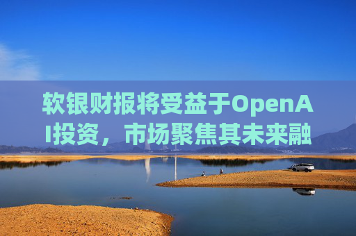软银财报将受益于OpenAI投资，市场聚焦其未来融资计划
