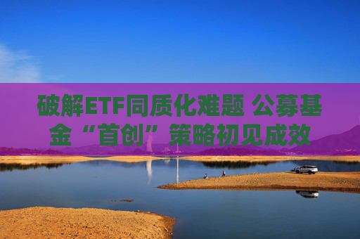 破解ETF同质化难题 公募基金“首创”策略初见成效