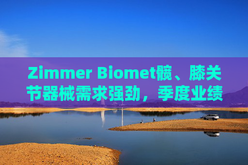 Zimmer Biomet髋、膝关节器械需求强劲，季度业绩超预期