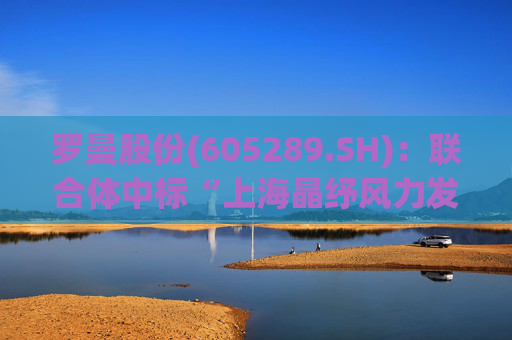 罗曼股份(605289.SH)：联合体中标“上海晶纾风力发电有限公司驭风行动50MW分散式风电项目”