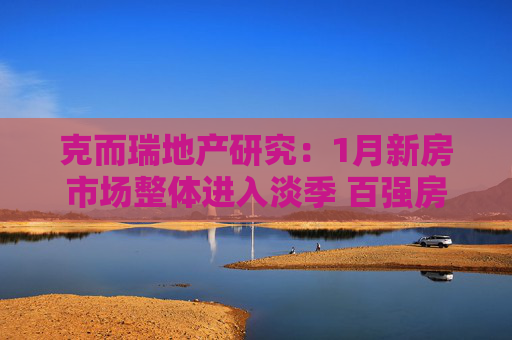 克而瑞地产研究：1月新房市场整体进入淡季 百强房企单月业绩1654.5亿元