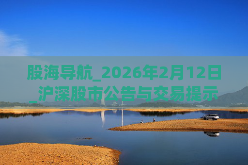 股海导航_2026年2月12日_沪深股市公告与交易提示