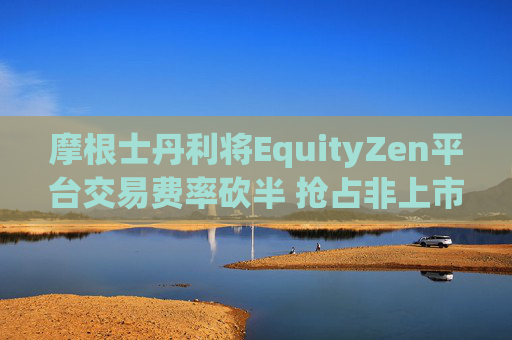 摩根士丹利将EquityZen平台交易费率砍半 抢占非上市公司股份买卖市场