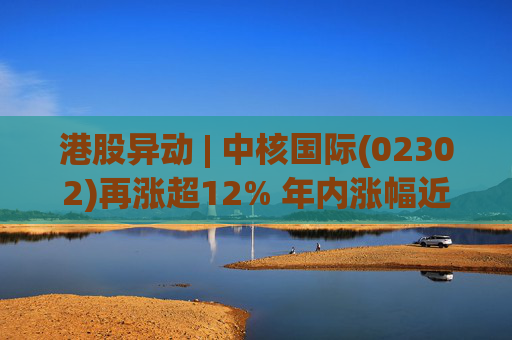 港股异动 | 中核国际(02302)再涨超12% 年内涨幅近七成 铀贸易业务交易量提升显著带动业绩
