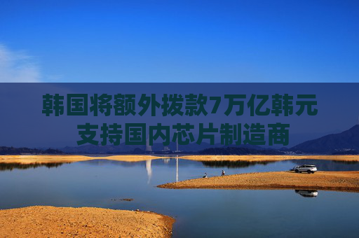 韩国将额外拨款7万亿韩元 支持国内芯片制造商
