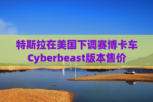 特斯拉在美国下调赛博卡车Cyberbeast版本售价