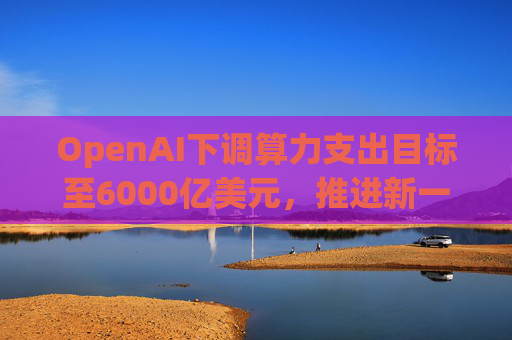 OpenAI下调算力支出目标至6000亿美元，推进新一轮巨额融资