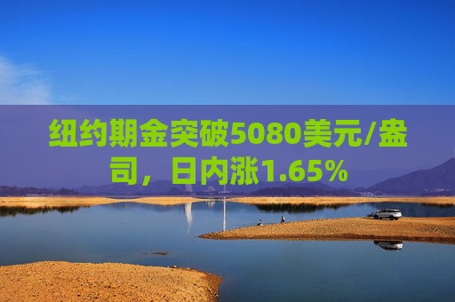 纽约期金突破5080美元/盎司，日内涨1.65%