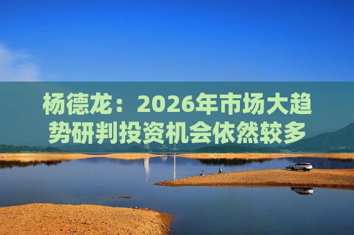 杨德龙：2026年市场大趋势研判投资机会依然较多