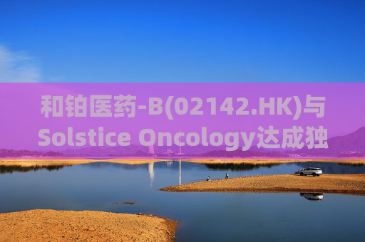 和铂医药-B(02142.HK)与Solstice Oncology达成独家授权及股权合作 超1.05亿美元前期对价+11亿美元里程碑