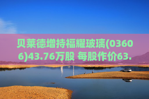贝莱德增持福耀玻璃(03606)43.76万股 每股作价63.9423港元