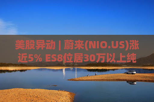 美股异动 | 蔚来(NIO.US)涨近5% ES8位居30万以上纯电车型销量榜第一