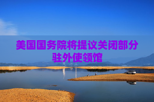 美国国务院将提议关闭部分驻外使领馆