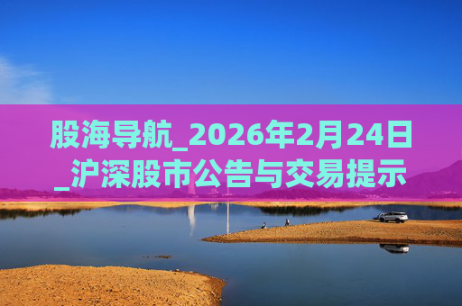 股海导航_2026年2月24日_沪深股市公告与交易提示