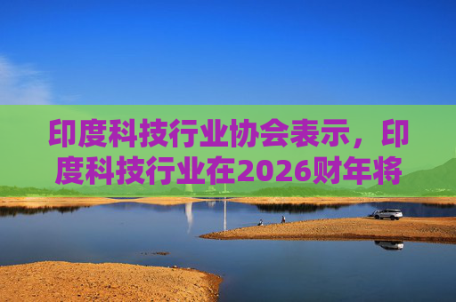 印度科技行业协会表示，印度科技行业在2026财年将增长6.1%