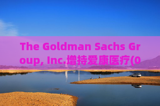 The Goldman Sachs Group, Inc.增持爱康医疗(01789)142万股 每股作价6.26港元