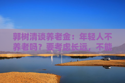 郭树清谈养老金：年轻人不养老吗？要考虑长远，不能只顾眼前