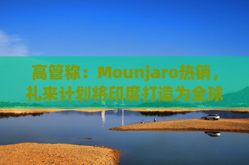 高管称：Mounjaro热销，礼来计划将印度打造为全球出口中心